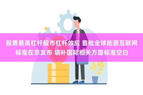 股票最高杠杆股市杠杆效应 首批全球能源互联网标准在京发布 填补国际相关方面标准空白