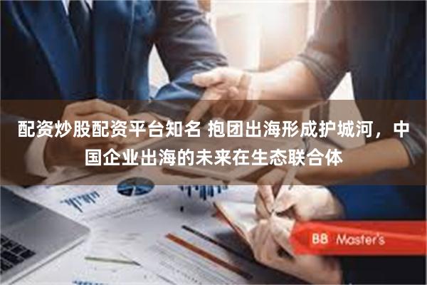 配资炒股配资平台知名 抱团出海形成护城河，中国企业出海的未来在生态联合体